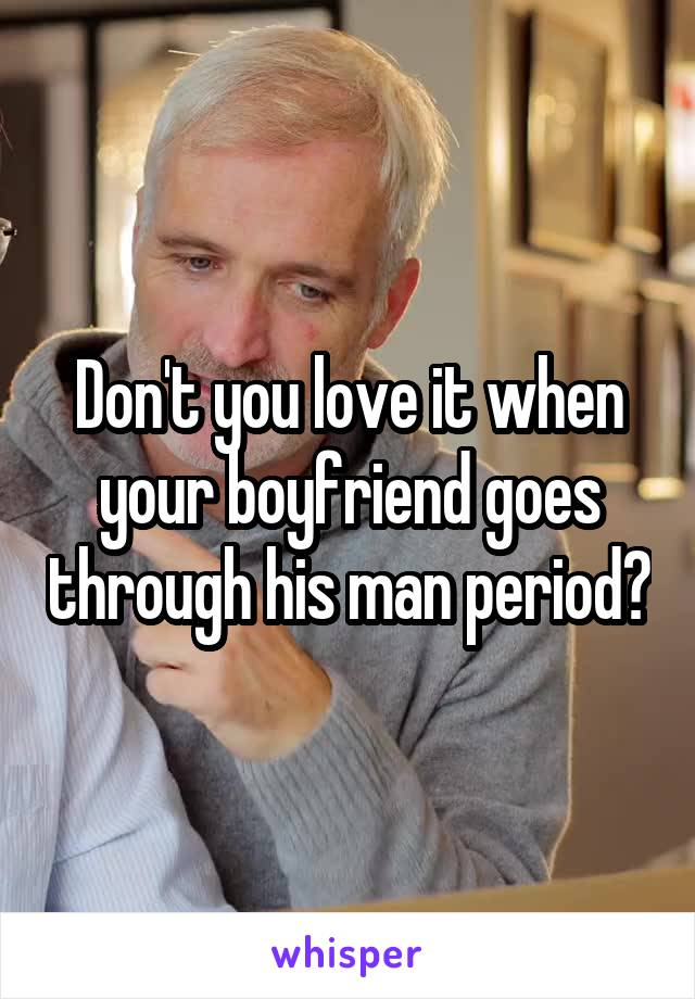 Don't you love it when your boyfriend goes through his man period?