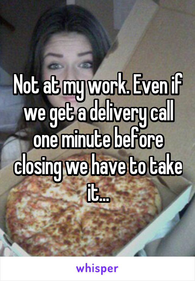 Not at my work. Even if we get a delivery call one minute before closing we have to take it...