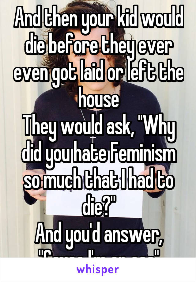 And then your kid would die before they ever even got laid or left the house
They would ask, "Why did you hate Feminism so much that I had to die?"
And you'd answer, "Cause I'm an ass"