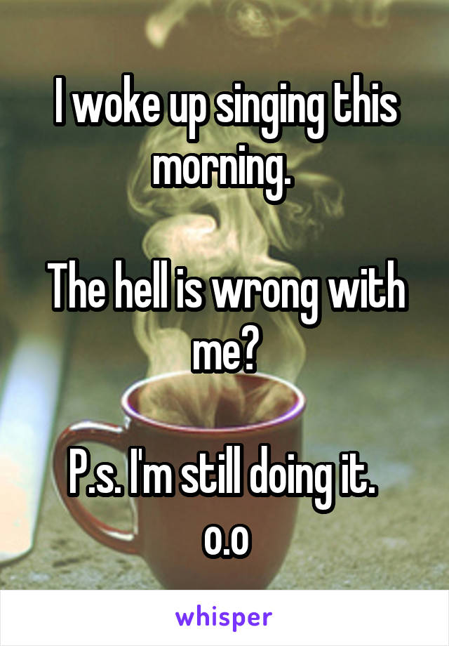 I woke up singing this morning. 

The hell is wrong with me?

P.s. I'm still doing it. 
o.o