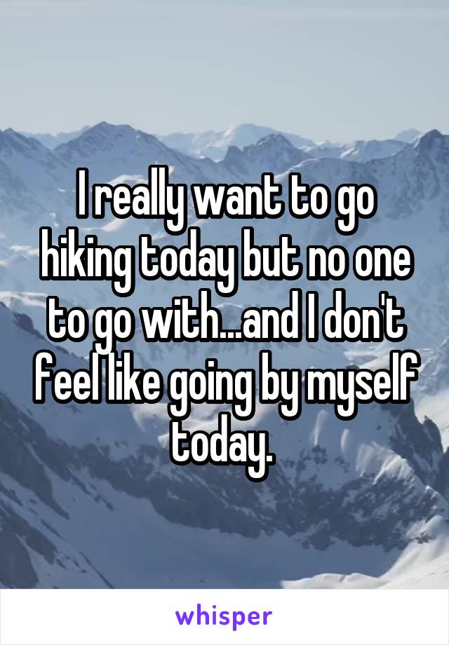 I really want to go hiking today but no one to go with...and I don't feel like going by myself today. 