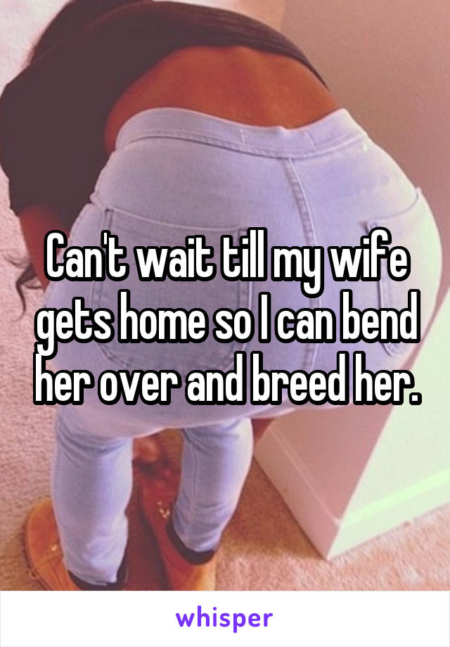 Can't wait till my wife gets home so I can bend her over and breed her.