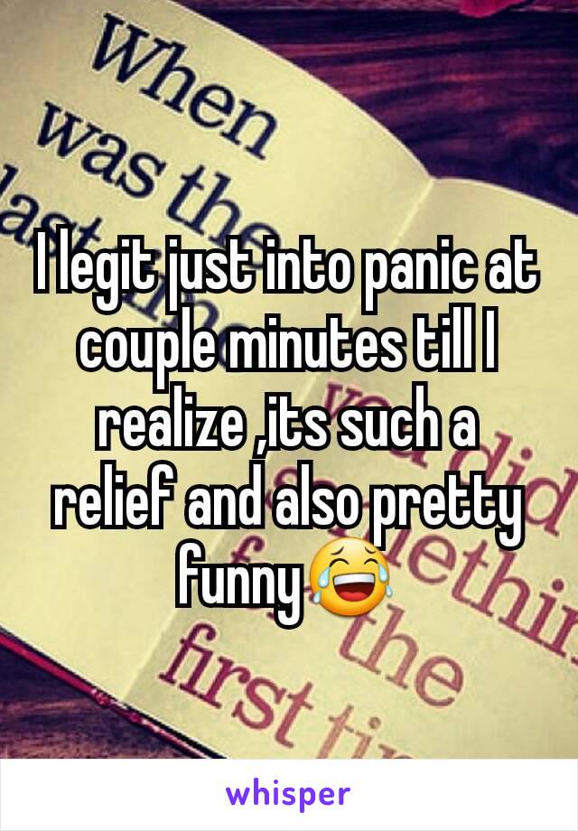 I legit just into panic at couple minutes till I realize ,its such a relief and also pretty funny😂