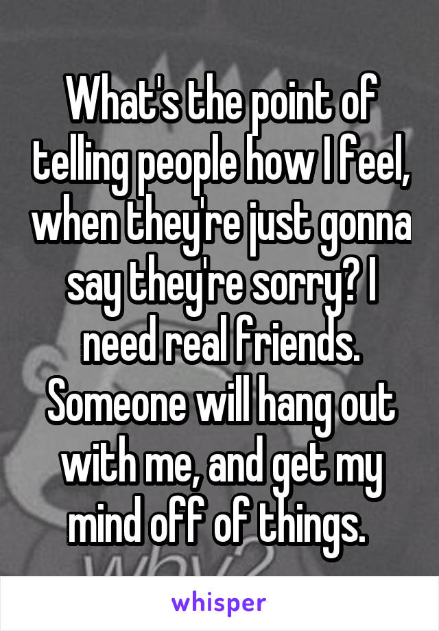 What's the point of telling people how I feel, when they're just gonna say they're sorry? I need real friends. Someone will hang out with me, and get my mind off of things. 