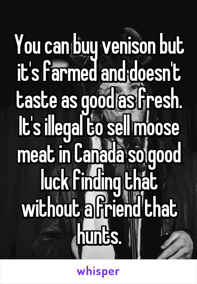 You can buy venison but it's farmed and doesn't taste as good as fresh. It's illegal to sell moose meat in Canada so good luck finding that without a friend that hunts.