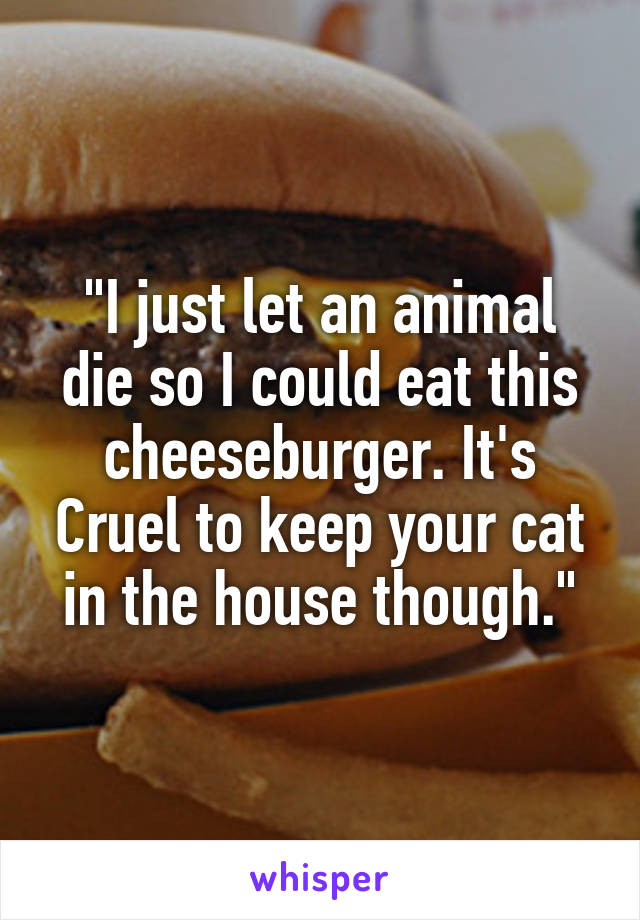 "I just let an animal die so I could eat this cheeseburger. It's Cruel to keep your cat in the house though."