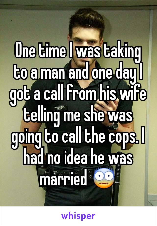 One time I was taking to a man and one day I got a call from his wife telling me she was going to call the cops. I had no idea he was married 😨