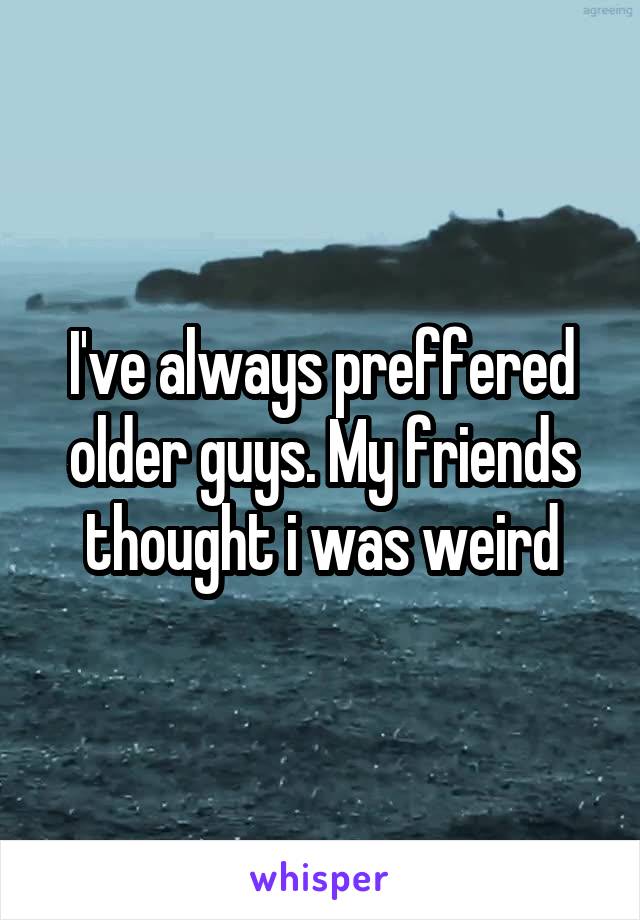 I've always preffered older guys. My friends thought i was weird