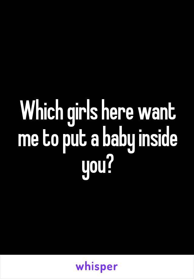 Which girls here want me to put a baby inside you?