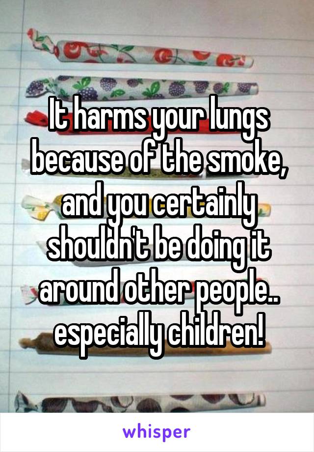 It harms your lungs because of the smoke, and you certainly shouldn't be doing it around other people.. especially children!