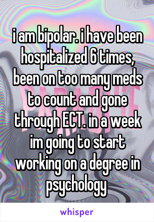 i am bipolar. i have been hospitalized 6 times, been on too many meds to count and gone through ECT. in a week im going to start working on a degree in psychology 