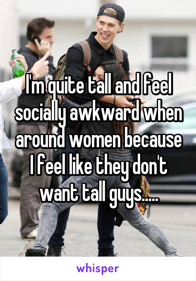 I'm quite tall and feel socially awkward when around women because I feel like they don't want tall guys.....