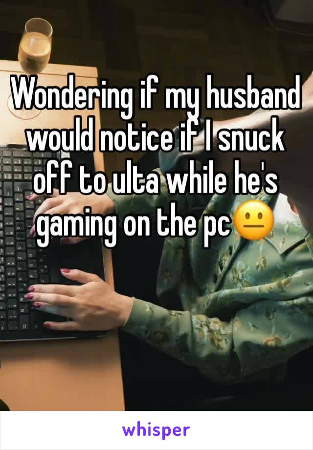 Wondering if my husband would notice if I snuck off to ulta while he's gaming on the pc😐