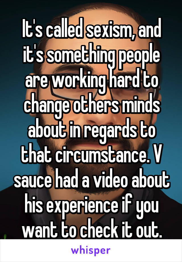 It's called sexism, and it's something people are working hard to change others minds about in regards to that circumstance. V sauce had a video about his experience if you want to check it out.