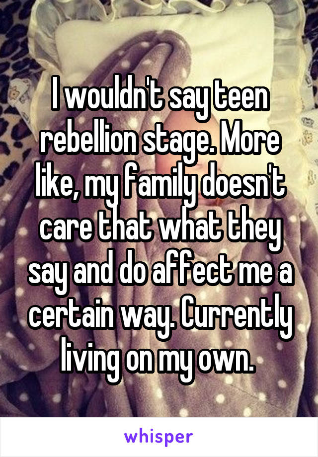 I wouldn't say teen rebellion stage. More like, my family doesn't care that what they say and do affect me a certain way. Currently living on my own. 