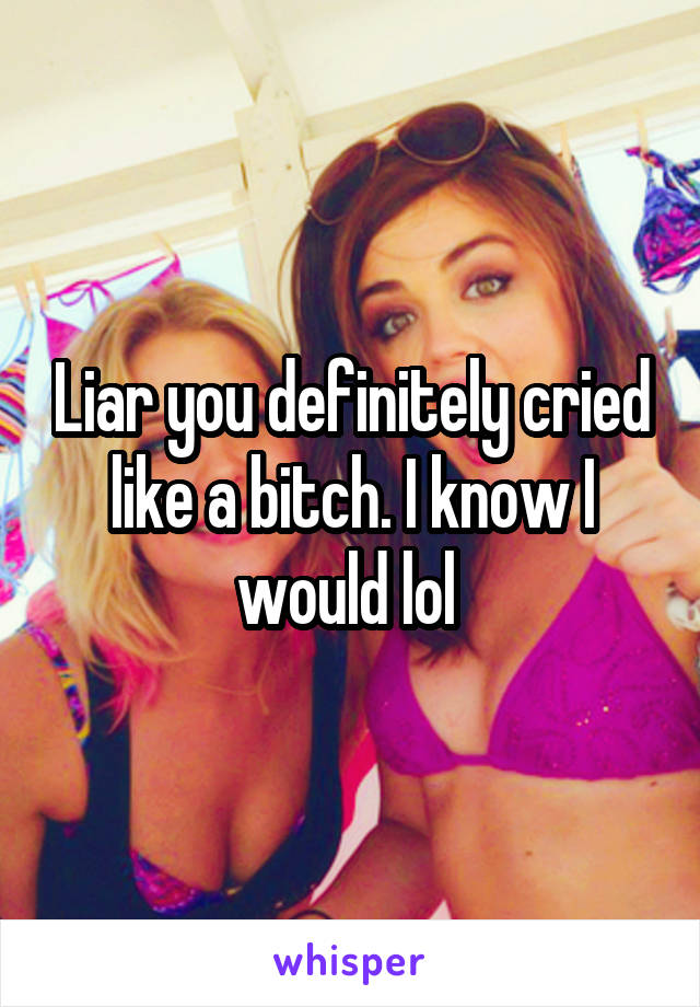 Liar you definitely cried like a bitch. I know I would lol 