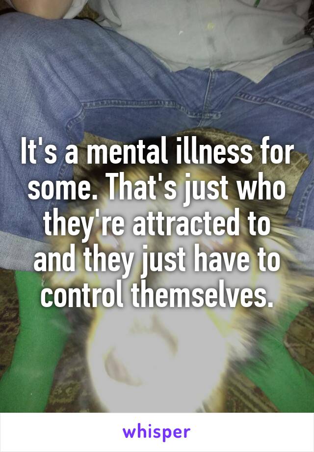 It's a mental illness for some. That's just who they're attracted to and they just have to control themselves.