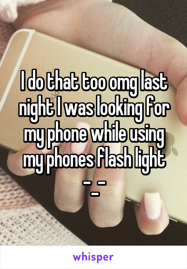 I do that too omg last night I was looking for my phone while using my phones flash light -_-