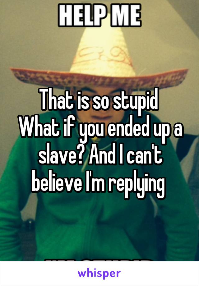 That is so stupid 
What if you ended up a slave? And I can't believe I'm replying 