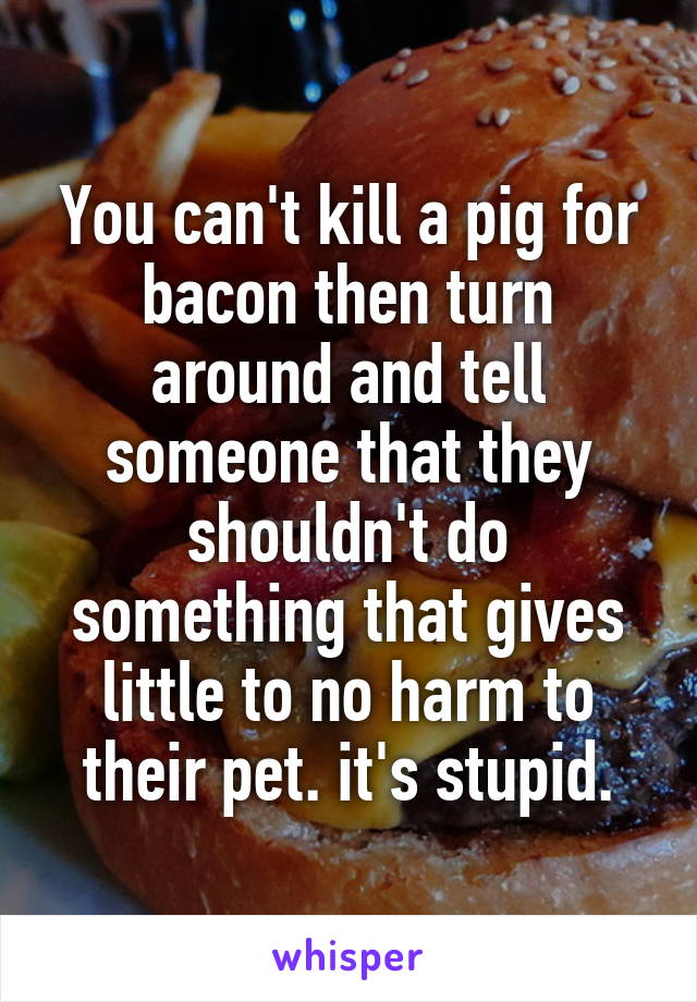 You can't kill a pig for bacon then turn around and tell someone that they shouldn't do something that gives little to no harm to their pet. it's stupid.