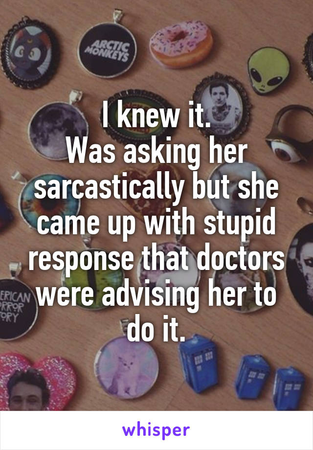 I knew it.
Was asking her sarcastically but she came up with stupid response that doctors were advising her to do it.