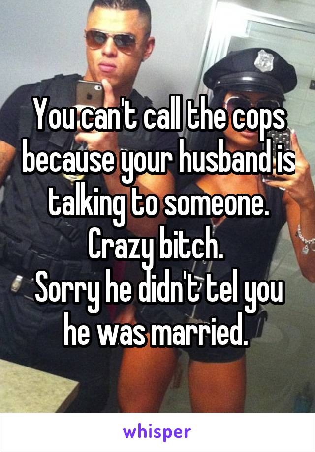 You can't call the cops because your husband is talking to someone. Crazy bitch. 
Sorry he didn't tel you he was married. 