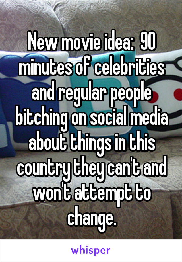 New movie idea:  90 minutes of celebrities and regular people bitching on social media about things in this country they can't and won't attempt to change.