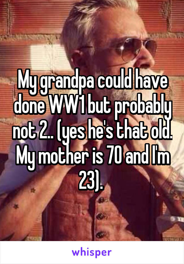 My grandpa could have done WW1 but probably not 2.. (yes he's that old. My mother is 70 and I'm 23). 