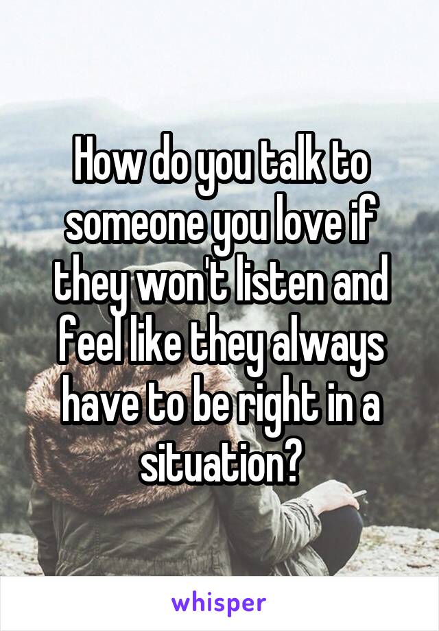 How do you talk to someone you love if they won't listen and feel like they always have to be right in a situation?