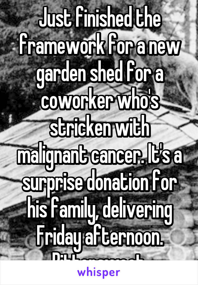 Just finished the framework for a new garden shed for a coworker who's stricken with malignant cancer. It's a surprise donation for his family, delivering Friday afternoon. Bittersweet.