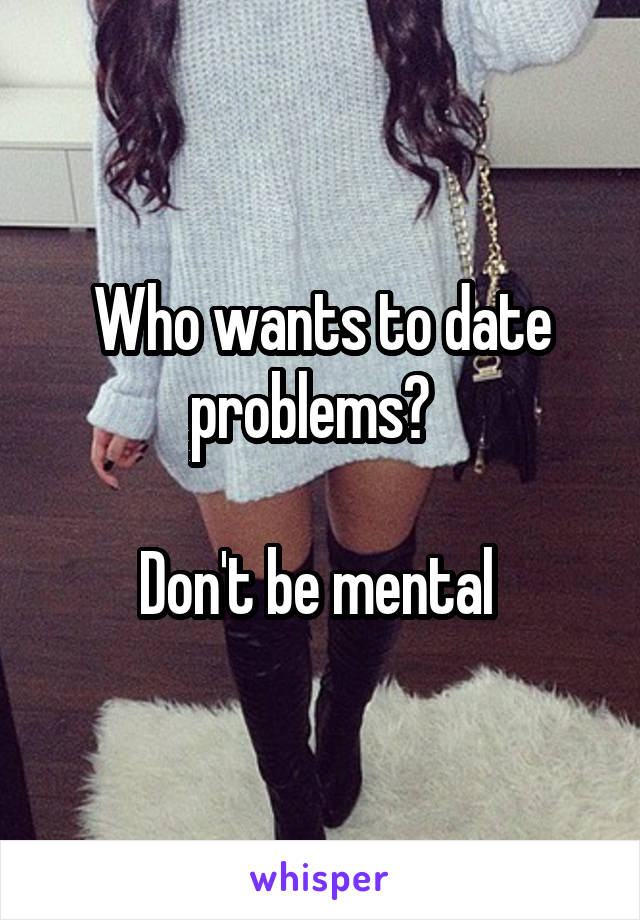 Who wants to date problems?  

Don't be mental 