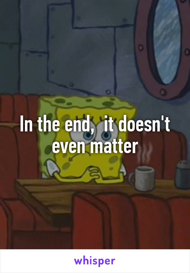 In the end,  it doesn't even matter