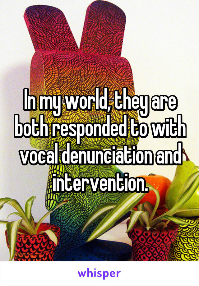 In my world, they are both responded to with vocal denunciation and intervention.
