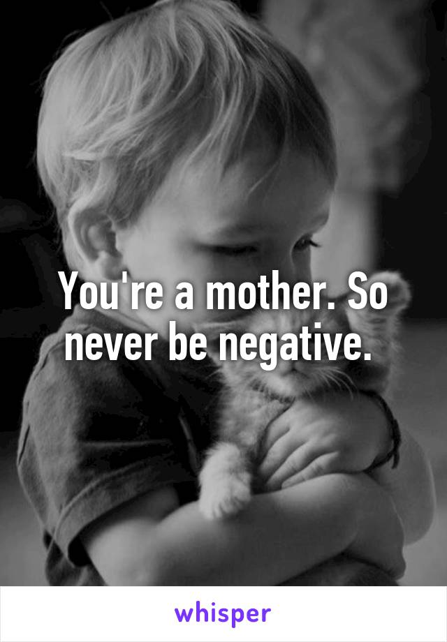 You're a mother. So never be negative. 