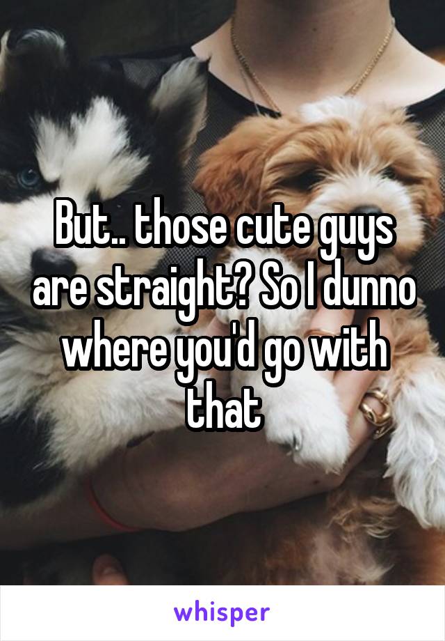 But.. those cute guys are straight? So I dunno where you'd go with that