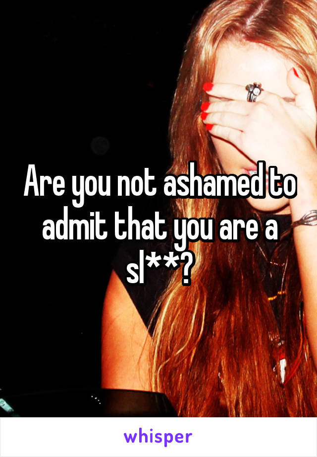 Are you not ashamed to admit that you are a sl**?