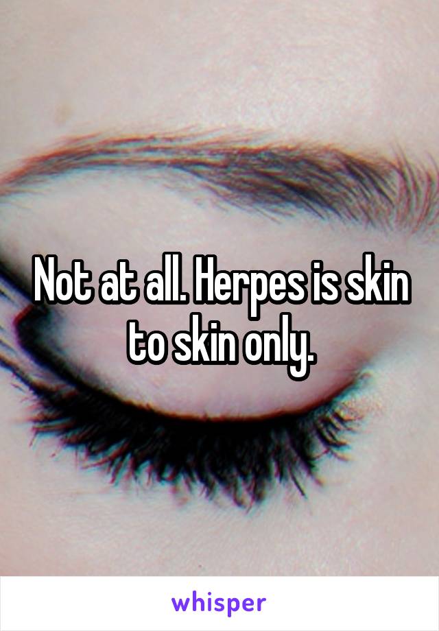 Not at all. Herpes is skin to skin only.