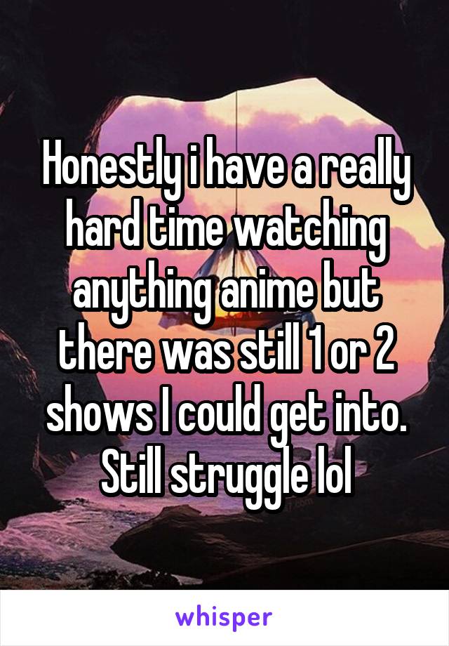 Honestly i have a really hard time watching anything anime but there was still 1 or 2 shows I could get into. Still struggle lol