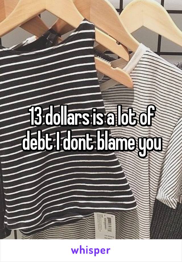 13 dollars is a lot of debt I dont blame you