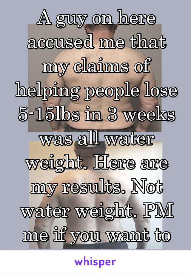 A guy on here accused me that my claims of helping people lose 5-15lbs in 3 weeks was all water weight. Here are my results. Not water weight. PM me if you want to give it a try. 