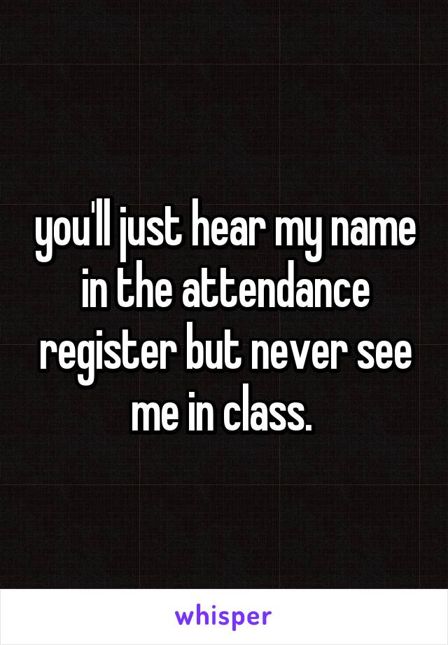 you'll just hear my name in the attendance register but never see me in class. 