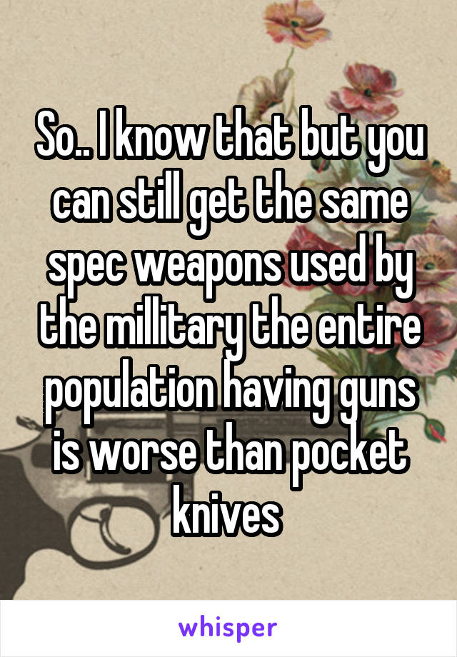 So.. I know that but you can still get the same spec weapons used by the millitary the entire population having guns is worse than pocket knives 