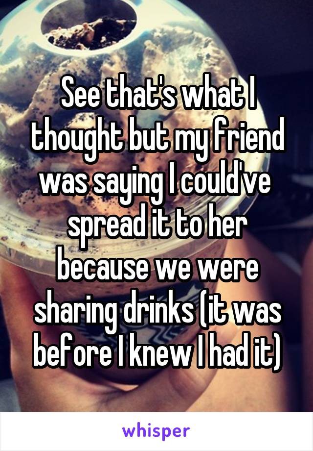 See that's what I thought but my friend was saying I could've  spread it to her because we were sharing drinks (it was before I knew I had it)