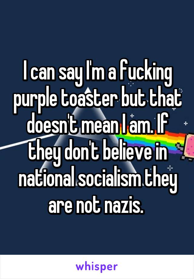 I can say I'm a fucking purple toaster but that doesn't mean I am. If they don't believe in national socialism they are not nazis. 