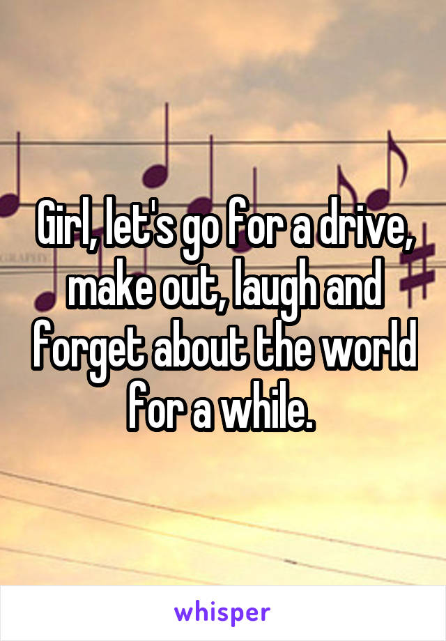 Girl, let's go for a drive, make out, laugh and forget about the world for a while. 