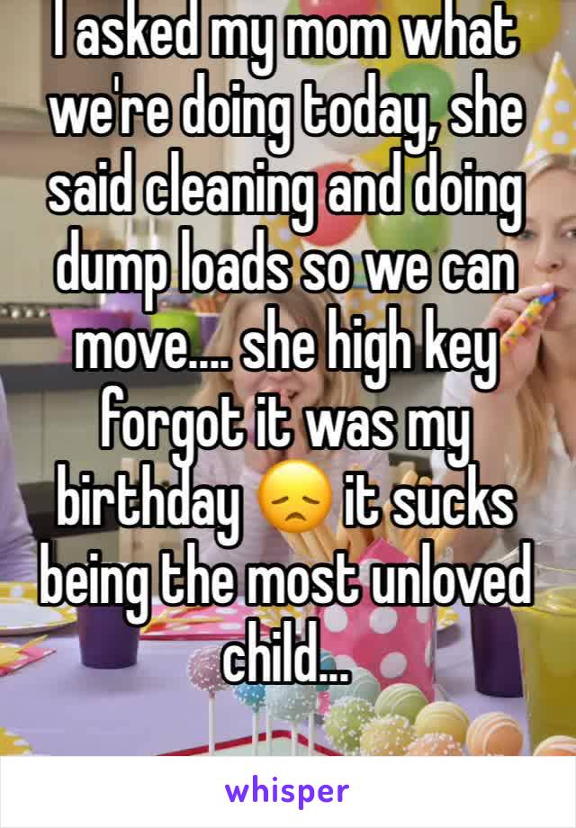 I asked my mom what we're doing today, she said cleaning and doing dump loads so we can move.... she high key forgot it was my birthday 😞 it sucks being the most unloved child... 