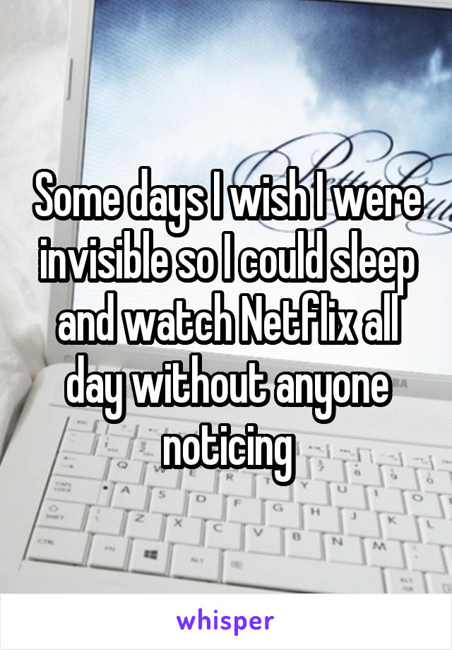 Some days I wish I were invisible so I could sleep and watch Netflix all day without anyone noticing