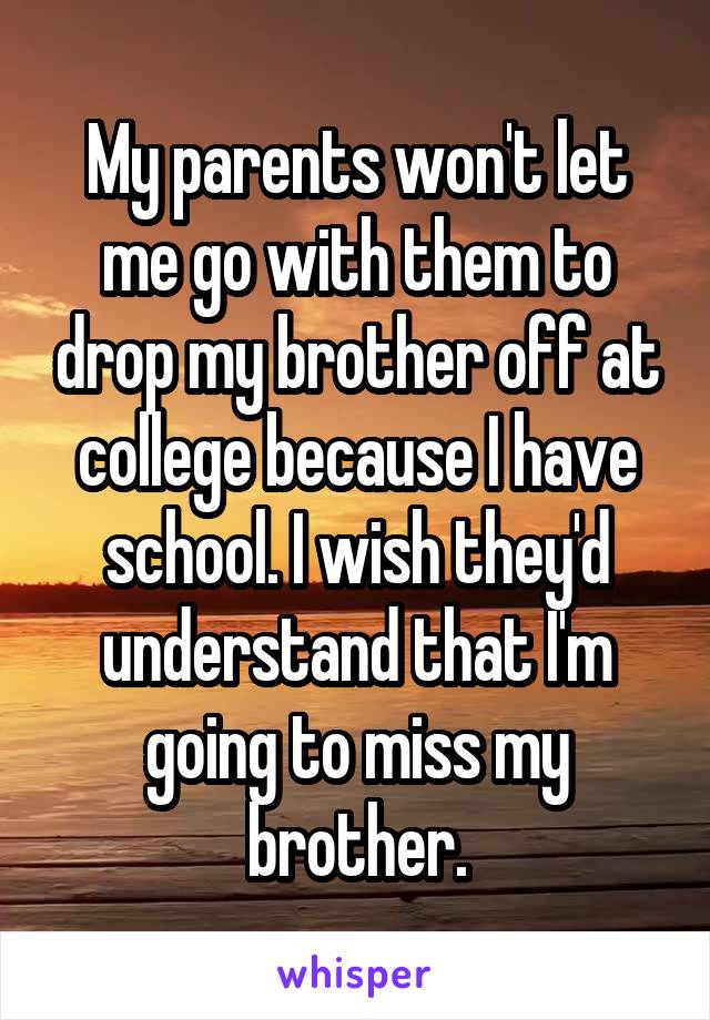 My parents won't let me go with them to drop my brother off at college because I have school. I wish they'd understand that I'm going to miss my brother.