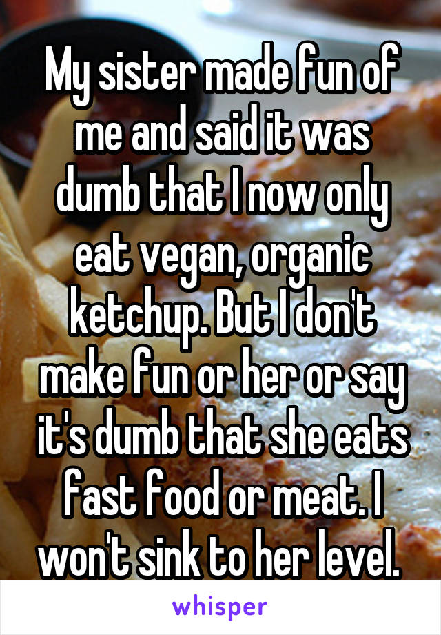 My sister made fun of me and said it was dumb that I now only eat vegan, organic ketchup. But I don't make fun or her or say it's dumb that she eats fast food or meat. I won't sink to her level. 