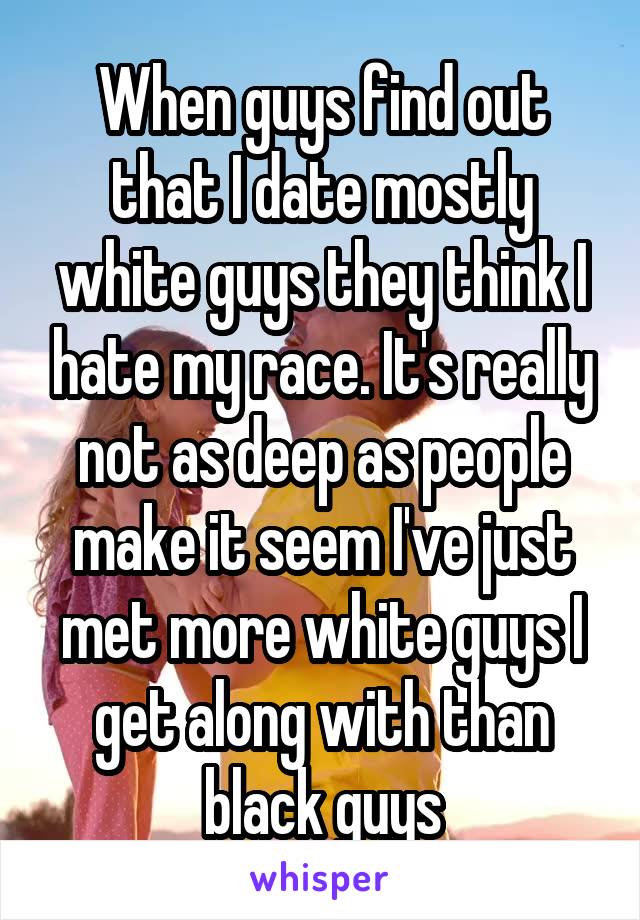 When guys find out that I date mostly white guys they think I hate my race. It's really not as deep as people make it seem I've just met more white guys I get along with than black guys